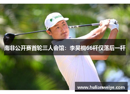 南非公开赛首轮三人会馆:李昊桐66杆仅落后一杆