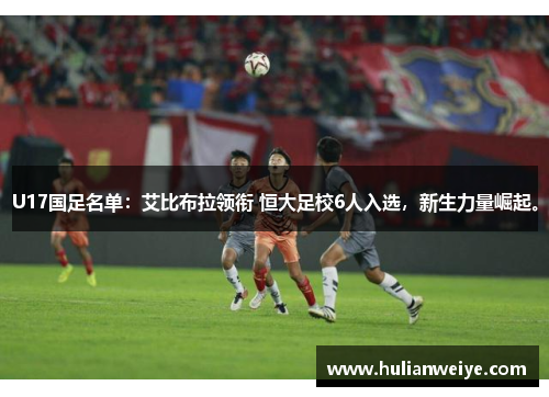 U17国足名单:艾比布拉领衔 恒大足校6人入选,新生力量崛起。